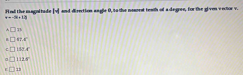 Find the magnitude ||v|| and direction angle θ, to the nearest tenth of a degree, for the given vector v.
v=-5i+12j
A □ 15
B. □ 67.4°
C. □ 157.4°
D. □ 112.6°
E. □ 13