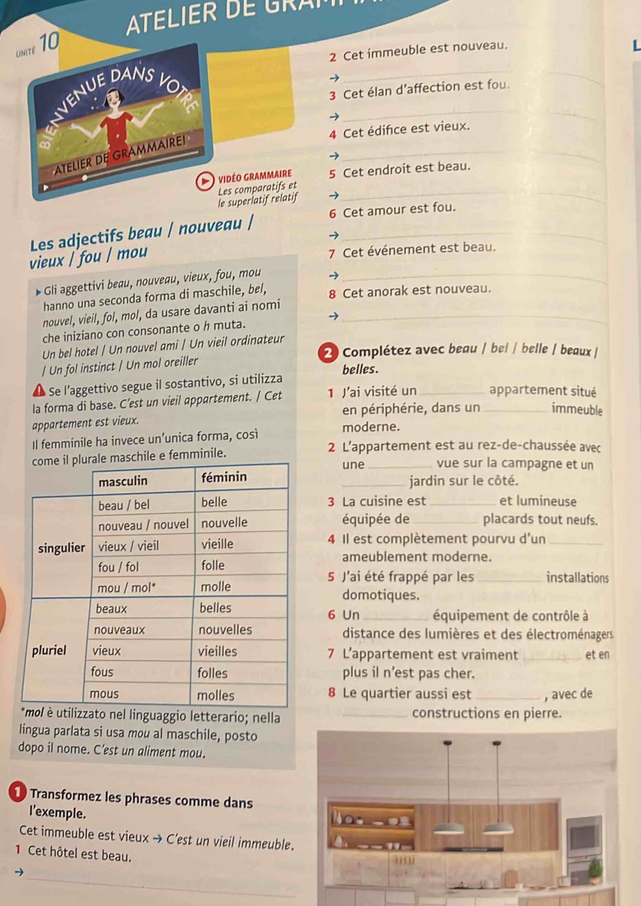 ATELIER DE GRAI
unite 10
2 Cet immeuble est nouveau.
L
VEnuE DANs
δ
_
3 Cet élan d’affection est fou.
_
_
4 Cet édifce est vieux.
_
ATELIER DE GRAMMAIREI
O  vidéo grammaire 5 Cet endroit est beau.
Les comparatifs et_
le superlatif relatif
Les adjectifs beau / nouveau / 6 Cet amour est fou.
vieux / fou / mou
7 Cet événement est beau.
Gli aggettivi beau, nouveau, vieux, fou, mou_
hanno una seconda forma di maschile, bel, 8 Cet anorak est nouveau.
nouvel, vieil, fol, mol, da usare davanti ai nomi_
che iniziano con consonante o h muta.
Un bel hotel | Un nouvel ami | Un vieil ordinateur
2) Complétez avec beau / bel / belle / beaux /
/ Un fol instinct / Un mol oreiller
belles.
Se l’aggettivo segue il sostantivo, si utilizza
la forma di base. C’est un vieil appartement. / Cet 1 J'ai visité un __appartement situé
en périphérie, dans un immeuble
appartement est vieux.
Il femminile ha invece un’unica forma, così
moderne.
ile e femminile.
2 L'appartement est au rez-de-chaussée avec
une _vue sur la campagne et un
_jardin sur le côté.
3 La cuisine est_ et lumineuse
équipée de _placards tout neufs.
4 Il est complètement pourvu d'un_
ameublement moderne.
_installations
5 J'ai été frappé par les
domotiques.
6 Un_  équipement de contrôle à
distance des lumières et des électroménagers
7 L’appartement est vraiment _et en
plus il n'est pas cher.
8 Le quartier aussi est _, avec de
zato nel linguaggio letterario; nella _constructions en pierre.
lingua parlata si usa mou al maschile, posto
dopo il nome. C’est un aliment mou.
1 Transformez les phrases comme dans
I'exemple.
Cet immeuble est vieux → C'est un vieil immeuble.
1 Cet hôtel est beau. 
_