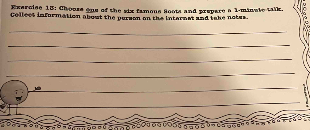 Choose one of the six famous Scots and prepare a 1-minute -talk. 
Collect information about the person on the internet and take notes. 
_ 
_ 
_ 
_ 
_ 
_