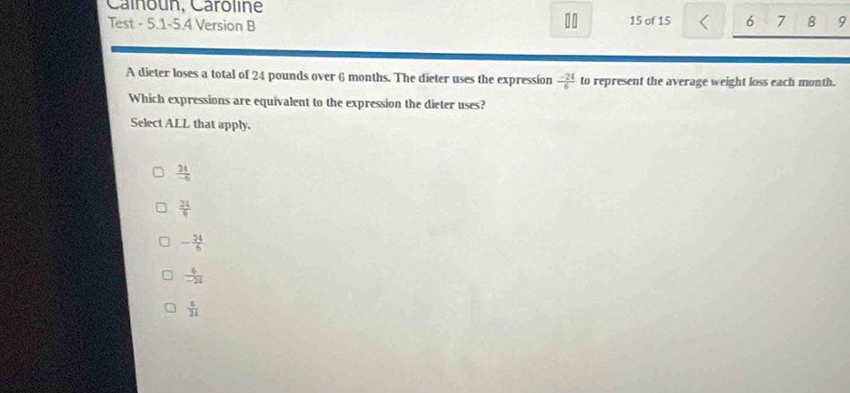 Calnoun, Caroline
10
Test - 5.1-5.4 Version B 15 of 15 6 7 8 9
A dieter loses a total of 24 pounds over 6 months. The dieter uses the expression  (-24)/6  to represent the average weight loss each month.
Which expressions are equivalent to the expression the dieter uses?
Select ALL that apply.
 24/-6 
 24/6 
- 24/6 
 6/-24 
 6/24 