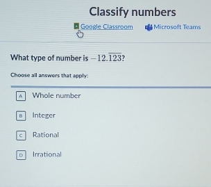 Classify numbers
Google Classroom Microsoft Teams
What type of number is -12.overline 123 ?
Choose all answers that apply:
A Whole number
B Integer
c Rational
DIrrational