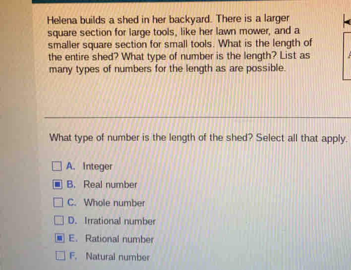 Helena builds a shed in her backyard. There is a larger
square section for large tools, like her lawn mower, and a
smaller square section for small tools. What is the length of
the entire shed? What type of number is the length? List as
many types of numbers for the length as are possible.
What type of number is the length of the shed? Select all that apply.
A、Integer
B. Real number
C. Whole number
D. Irrational number
E. Rational number
F. Natural number