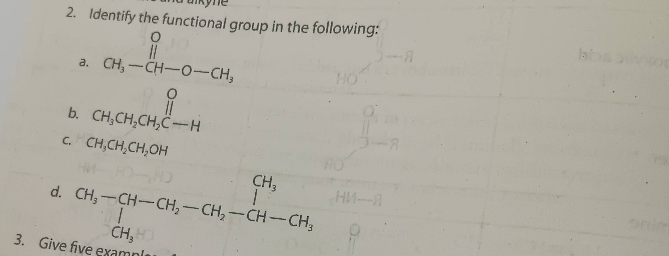 aikyne 
2. Identify the functional group in the following: 
a. 
b. CH_3-CH-O-CH_2
C. CH_3CH_2CH_2OH
d. CH_3-CH-CH_2-CH_2-CH-CH_1
3. Give