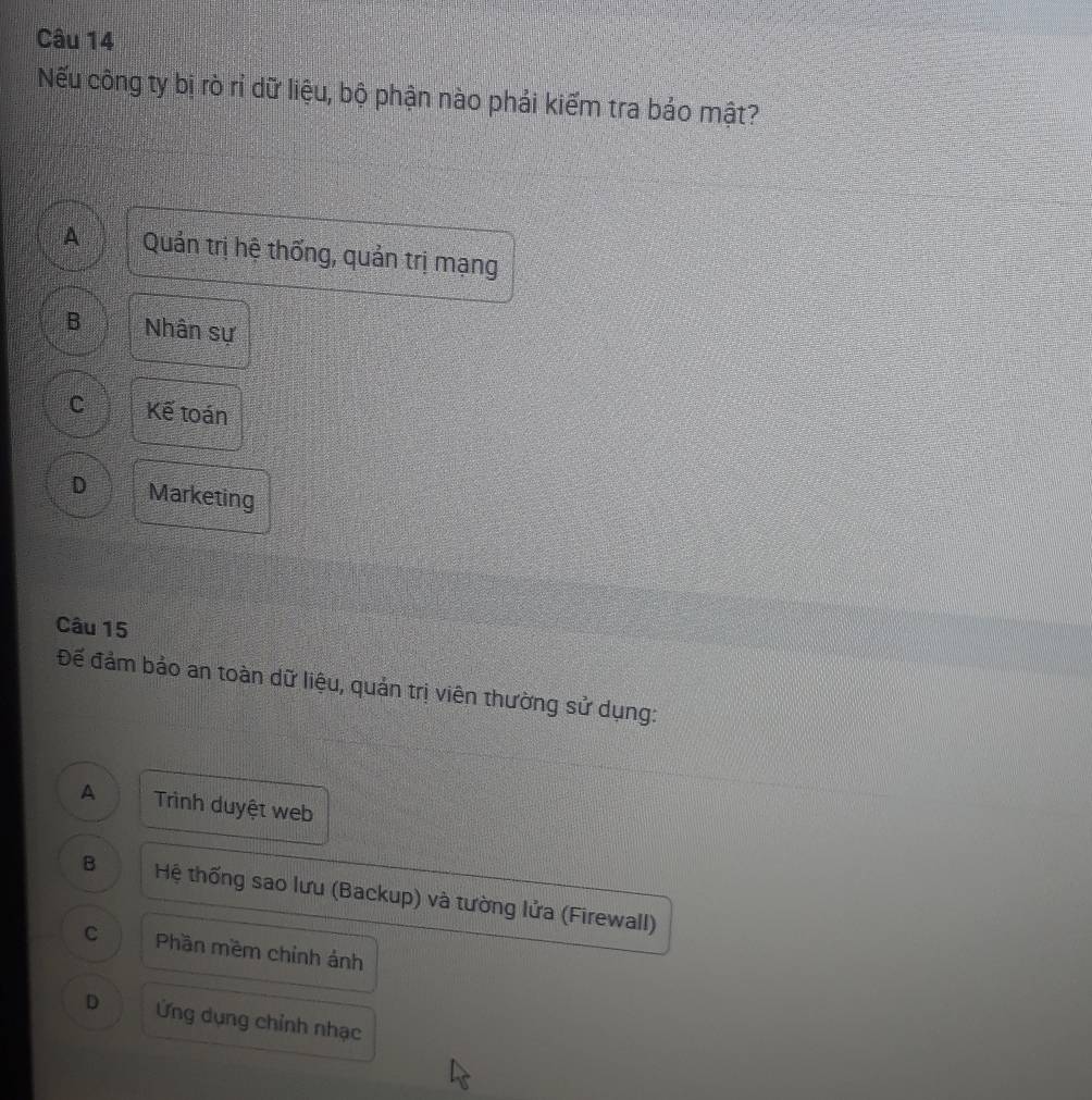Nếu công ty bị rò rỉ dữ liệu, bộ phận nào phải kiếm tra bảo mật?
A Quản trị hệ thống, quản trị mạng
B Nhân sự
C Kế toán
D Marketing
Câu 15
Đế đảm bảo an toàn dữ liệu, quản trị viên thường sử dụng:
A Trình duyệt web
B Hệ thống sao lưu (Backup) và tường lửa (Firewall)
C Phần mềm chỉnh ảnh
D Ứng dụng chỉnh nhạc
