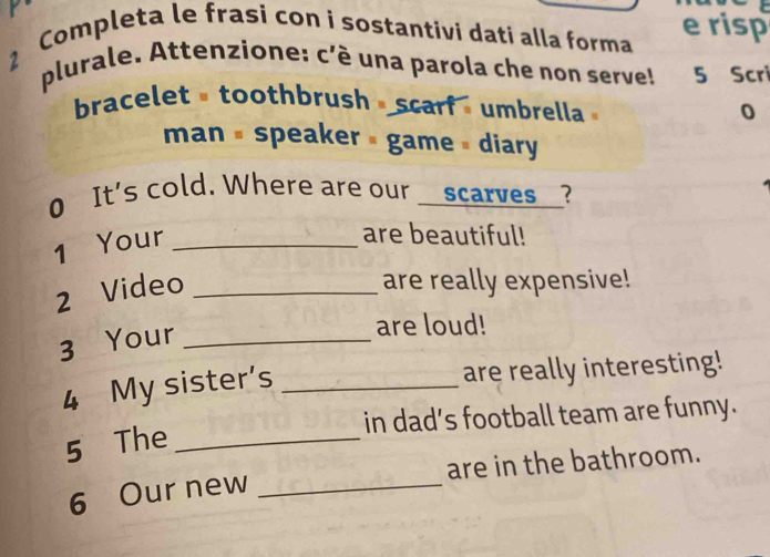 Completa le frasi con i sostantivi dati alla forma e risp 
plurale. Attenzione: c'é una parola che non serve! 5 Scri 
bracelettoothbrush scarf umbrella 
0 
man # speaker # game » diary 
0 It's cold. Where are our _scarves_? 
1 Your_ 
are beautiful! 
2 Video_ 
are really expensive! 
3 Your_ 
are loud! 
4 My sister’s_ 
are really interesting! 
in dad’s football team are funny. 
5 The_ 
6 Our new _are in the bathroom.