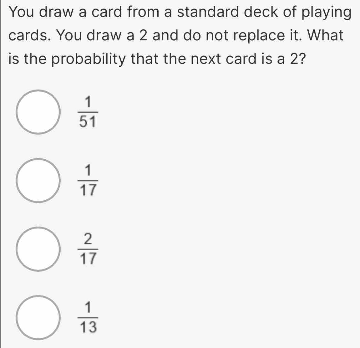 You draw a card from a standard deck of playing
cards. You draw a 2 and do not replace it. What
is the probability that the next card is a 2?
 1/51 
 1/17 
 2/17 
 1/13 