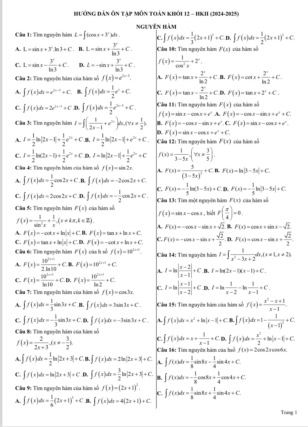 hướng dẢn Ôn tập mÔN tOán khÓI 12 - hKII (2024-2025)
nguyên hàm
Câu 1: Tìm nguyên hàm L=∈t (cos x+3^x)dx.
C. ∈t f(x)dx= 1/3 (2x+1)^3+C.D.∈t f(x)dx= 1/2 (2x+1)^3+C.
A. L=sin x+3^x.ln 3+C. B. L=sin x+ 3^x/ln 3 +C. Câu 10: Tìm nguyên hàm F(x) của hàm số
C. L=sin x- 3^x/ln 3 +C. D. L=-sin x+ 3^x/ln 3 +C. f(x)= 1/cos^2x +2^x.
Câu 2: Tìm nguyên hàm của hàm số f(x)=e^(2x-3). A. F(x)=tan x+ 2^x/ln 2 +C .B. F(x)=cot x+ 2^x/ln 2 +C.
A. ∈t f(x)dx=e^(2x-3)+C. B. ∈t f(x)dx= 1/2 e^x+C. C. F(x)=tan x- 2^x/ln 2 +C. D. F(x)=tan x+2^x+C.
C. ∈t f(x)dx=2e^(2x-3)+C .D. ∈t f(x)dx= 1/2 e^(2x-3)+C. Câu 11: Tìm nguyên hàm F(x) của hàm số
f(x)=sin x-cos x+e^x.A. F(x)=-cos x-sin x+e^x+C.
Câu 3: Tìm nguyên 1 limlimits I=∈t ( 1/2x-1 +e^(2x))dx,(forall x!=  1/2 ). B. F(x)=-cos x-sin x+e^x. C. F(x)=sin x-cos x+e^x.
D. F(x)=sin x-cos x+e^x+C.
A. I= 1/2 ln |2x-1|+ 1/2 e^(2x)+C .B. I= 1/2 ln |2x-1|+e^(2x)+C. Câu 12: Tìm nguyên hàm F(x) của hàm swidehat O
C. I= 1/2 ln (2x-1)+ 1/2 e^(2x)+C.D. I=ln |2x-1|+ 1/2 e^(2x)+C f(x)= 1/3-5x ,(forall x!=  3/5 ).
Câu 4: Tìm nguyên hàm của hàm số f(x)=sin 2x. A. F(x)=frac 5(3-5x)^2+C.B. F(x)=ln |3-5x|+C.
A. ∈t f(x)dx= 1/2 cos 2x+C .B. ∈t f(x)dx=-2cos 2x+C.
C. F(x)=- 1/5 ln (3-5x)+C. D. F(x)=- 1/5 ln |3-5x|+C.
C. ∈t f(x)dx=2cos 2x+C .D. ∈t f(x)dx=- 1/2 cos 2x+C. Câu 13: Tìm một nguyên hàm F(x) của hàm số
Câu 5: Tìm nguyên 1 am F(x) của hàm số , biết F( π /4 )=0.
f(x)=sin x-cos x
f(x)= 1/sin^2x + 1/x ,(x!= kπ ,k∈ Z).
A. F(x)=-cos x-sin x+sqrt(2).B.F(x)=cos x+sin x-sqrt(2).
A. F(x)=-cot x+ln |x|+C.I B. F(x)=tan x+ln x+C.
C. F(x)=tan x+ln |x|+C.D.F(x)=-cot x+ln x+C. C. F(x)=-cos x-sin x+ sqrt(2)/2 .D.F(x)=cos x-sin x+ sqrt(2)/2 .
Câu 6: Tìm nguyên hàm F(x) của h số f(x)=10^(2x+1). Câu 14: Tìm nguyên hàm I=∈t  1/x^2-3x+2 dx,(x!= 1,x!= 2).
A. F(x)= (10^(2x+1))/2.ln 10 +C.B.F(x)=10^(2x+1)+C.
A. I=ln | (x-2)/x-1 |+C. B. I=ln (2x-1)(x-1)+C.
C. F(x)= (10^(2x+1))/ln 10 +C.D.F(x)= (10^(2x+1))/ln 2 +C.
Câu 7: Tìm nguyên hàm của hàm số f(x)=cos 3x. C. I=ln | (x-1)/x-2 |+C .D. I=ln  1/x-2 -ln  1/x-1 +C.
A. ∈t f(x)dx= 1/3 sin 3x+C.B.∈t f(x)dx=3sin 3x+C. Câu 15: Tìm nguyên hàm của hàm số f(x)= (x^2-x+1)/x-1 .
C. ∈t f(x)dx=- 1/3 sin 3x+C.D.∈t f(x)dx=-3sin 3x+C. A. ∈t f(x)dx=x^2+ln |x-1|+C. B. ∈t f(x)dx=1-frac 1(x-1)^2+C.
Câu 8: Tìm nguyên hàm của hàm số
f(x)= 2/2x+3 ,(x!= - 3/2 ).
C. ∈t f(x)dx=x+ 1/x-1 +C.D.∈t f(x)dx= x^2/2 +ln |x-1|+C.
Câu 16: Tìm nguyên hàm của hsố f(x)=2cos 2xcos 6x.
A. ∈t f(x)dx= 1/2 ln |2x+3|+C.B.∈t f(x)dx=2ln |2x+3|+C. A. ∈t f(x)dx= 1/8 sin 8x- 1/4 sin 4x+C.
C. ∈t f(x)dx=ln |2x+3|+C .D. ∈t f(x)dx= 3/2 ln |2x+3|+C. B. ∈t f(x)dx=- 1/8 cos 8x+ 1/4 cos 4x+C.
Câu 9: Tìm nguyên hàm của hàm số f(x)=(2x+1)^2. C. ∈t f(x)dx= 1/8 sin 8x+ 1/4 sin 4x+C.
A. ∈t f(x)dx= 1/6 (2x+1)^3+C.B.| ∈t f(x)dx=4(2x+1)+C.
Trang 1