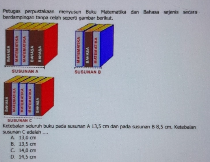 Petugas perpustakaan menyusun Buku Matematika dan Bahasa sejenís secara
berdampingan tanpa celah seperti gambar berikut.
SUSUNAN C
Ketebalan seluruh buku pada susunan A 13,5 cm dan pada susunan B 8,5 cm. Ketebalan
susunan C adalah ....
A. 13,0 cm
B. 13,5 cm
C. 14,0 cm
D. 14,5 cm