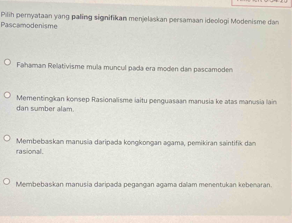 Pilih pernyataan yang paling signifikan menjelaskan persamaan ideologi Modenisme dan
Pascamodenisme
Fahaman Relativisme mula muncul pada era moden dan pascamoden
Mementingkan konsep Rasionalisme iaitu penguasaan manusia ke atas manusia lain
dan sumber alam.
Membebaskan manusia daripada kongkongan agama, pemikiran saintifik dan
rasional.
Membebaskan manusia daripada pegangan agama dalam menentukan kebenaran.