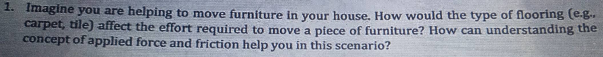 Imagine you are helping to move furniture in your house. How would the type of flooring (e.g., 
carpet, tile) affect the effort required to move a piece of furniture? How can understanding the 
concept of applied force and friction help you in this scenario?