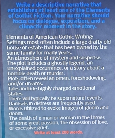 Write a descriptive narrative that 
establishes at least one of the Elements 
of Gothic Fiction. Your narrative should 
focus on dialogue, exposition, and a 
climactic möment in the story. 
Elements of American Gothic Writing: 
Settings most often include a large drafty old 
house or estate that has been owned by the 
same family for many years. 
An atmosphere of mystery and suspense. 
The plot includes a ghostly legend, an 
unexplained occurrence, or a story about a 
horrible death or murder. 
Plots often reveal an omen, foreshadowing, 
and/or dreams. 
Tales include highly charged emotional 
states. 
There will typically be supernatural events. 
Damsels in distress are frequently used. 
Words utilized to evoke images of gloom and 
doom. 
The death of a man or woman in the throes 
of some great passion, the obsession of love, 
or excessive grief. 
Write at least 200 words.