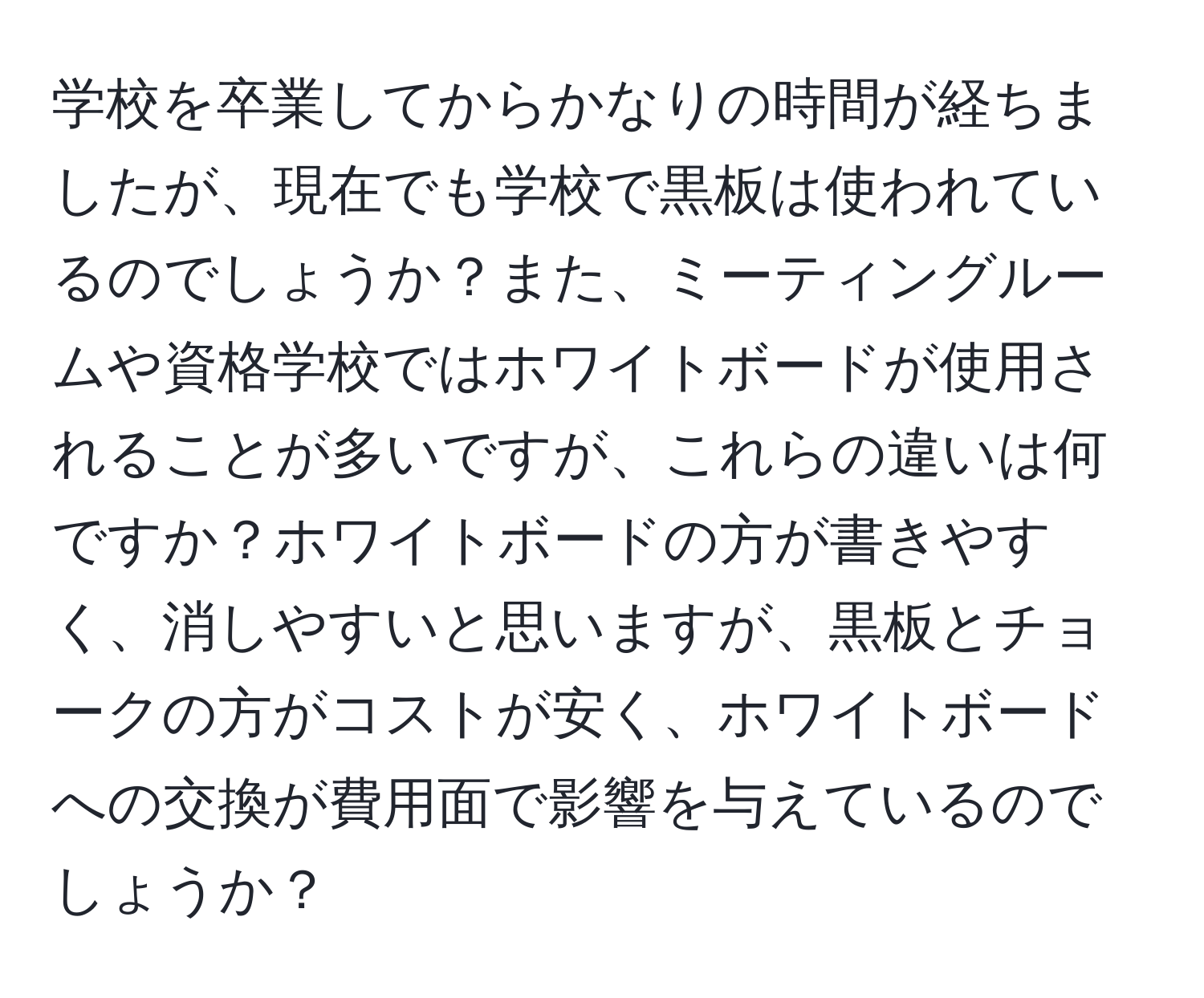 学校を卒業してからかなりの時間が経ちましたが、現在でも学校で黒板は使われているのでしょうか？また、ミーティングルームや資格学校ではホワイトボードが使用されることが多いですが、これらの違いは何ですか？ホワイトボードの方が書きやすく、消しやすいと思いますが、黒板とチョークの方がコストが安く、ホワイトボードへの交換が費用面で影響を与えているのでしょうか？