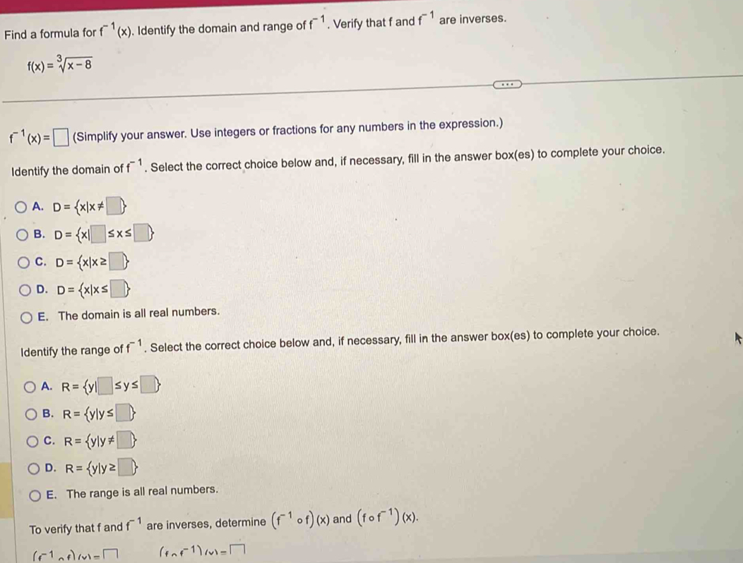 Find a formula for f^(-1)(x) Identify the domain and range of f^(-1). Verify that f and f^(-1) are inverses.
f(x)=sqrt[3](x-8)
f^(-1)(x)=□ (Simplify your answer. Use integers or fractions for any numbers in the expression.)
Identify the domain of f^(-1). Select the correct choice below and, if necessary, fill in the answer box(es) to complete your choice.
A. D= x|x!= □ 
B. D= x|□ ≤ x≤ □ 
C. D= x|x≥ □ 
D. D= x|x≤ □ 
E. The domain is all real numbers.
Identify the range of f^(-1). Select the correct choice below and, if necessary, fill in the answer box(es) to complete your choice.
A. R= y|□ ≤ y≤ □ 
B. R= y|y≤ □ 
C. R= y|y!= □ 
D. R= y|y≥ □ 
E. The range is all real numbers.
To verify that f and f^(-1) are inverses, determine (f^(-1)circ f)(x) and (fcirc f^(-1))(x).
(f^(-1)circ f)(w)=□ (fcirc f^(-1))(v)=□