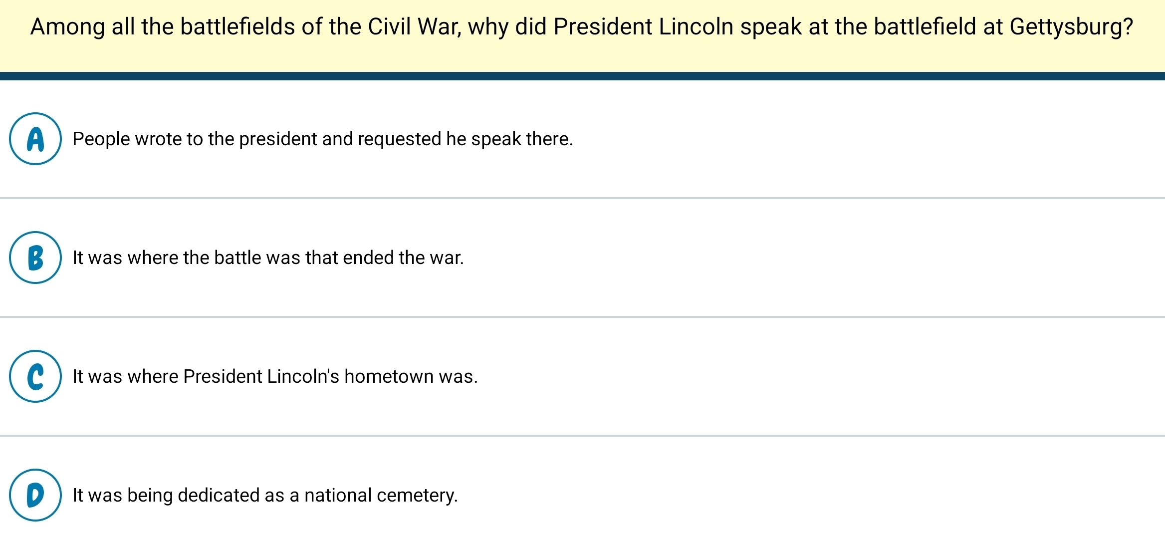 Among all the battlefields of the Civil War, why did President Lincoln speak at the battlefield at Gettysburg?
A People wrote to the president and requested he speak there.
B It was where the battle was that ended the war.
C It was where President Lincoln's hometown was.
It was being dedicated as a national cemetery.