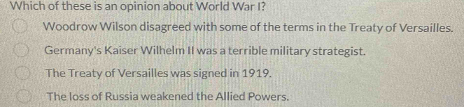 Which of these is an opinion about World War I?
Woodrow Wilson disagreed with some of the terms in the Treaty of Versailles.
Germany's Kaiser Wilhelm II was a terrible military strategist.
The Treaty of Versailles was signed in 1919.
The loss of Russia weakened the Allied Powers.