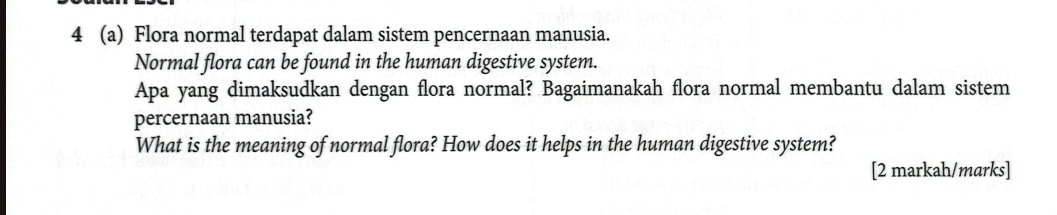 4 (a) Flora normal terdapat dalam sistem pencernaan manusia. 
Normal flora can be found in the human digestive system. 
Apa yang dimaksudkan dengan flora normal? Bagaimanakah flora normal membantu dalam sistem 
percernaan manusia? 
What is the meaning of normal flora? How does it helps in the human digestive system? 
[2 markah/marks]