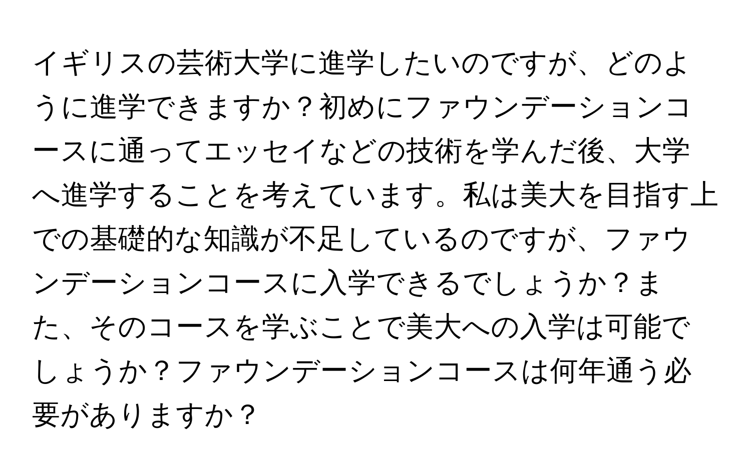 イギリスの芸術大学に進学したいのですが、どのように進学できますか？初めにファウンデーションコースに通ってエッセイなどの技術を学んだ後、大学へ進学することを考えています。私は美大を目指す上での基礎的な知識が不足しているのですが、ファウンデーションコースに入学できるでしょうか？また、そのコースを学ぶことで美大への入学は可能でしょうか？ファウンデーションコースは何年通う必要がありますか？