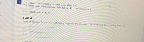 The student council is selling cupcakes at the school play. 
The cost to make the cupcakes is a fixed $75 plus $0.17 per cupcake made 
1 
Each cupcake sells for $2.00
Part A 
Write an eqquation for the cost. O, of making a cupcakes and an equation for the revenue, M. from selling a cupcakes
C=□
R=□