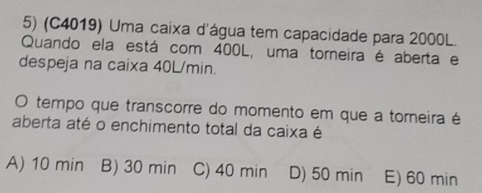 (C4019) Uma caixa d'água tem capacidade para 2000L.
Quando ela está com 400L, uma torneira é aberta e
despeja na caixa 40L/min.
O tempo que transcorre do momento em que a torneira é
aberta até o enchimento total da caixa é
A) 10 min B) 30 min C) 40 min D) 50 min E) 60 min