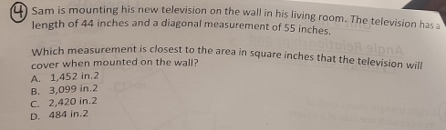 Sam is mounting his new television on the wall in his living room. The television has a
length of 44 inches and a diagonal measurement of 55 inches.
Which measurement is closest to the area in square inches that the television will
cover when mounted on the wall?
A. 1,452 in.2
B. 3,099 in.2
C. 2,420 in.2
D. 484 in.2