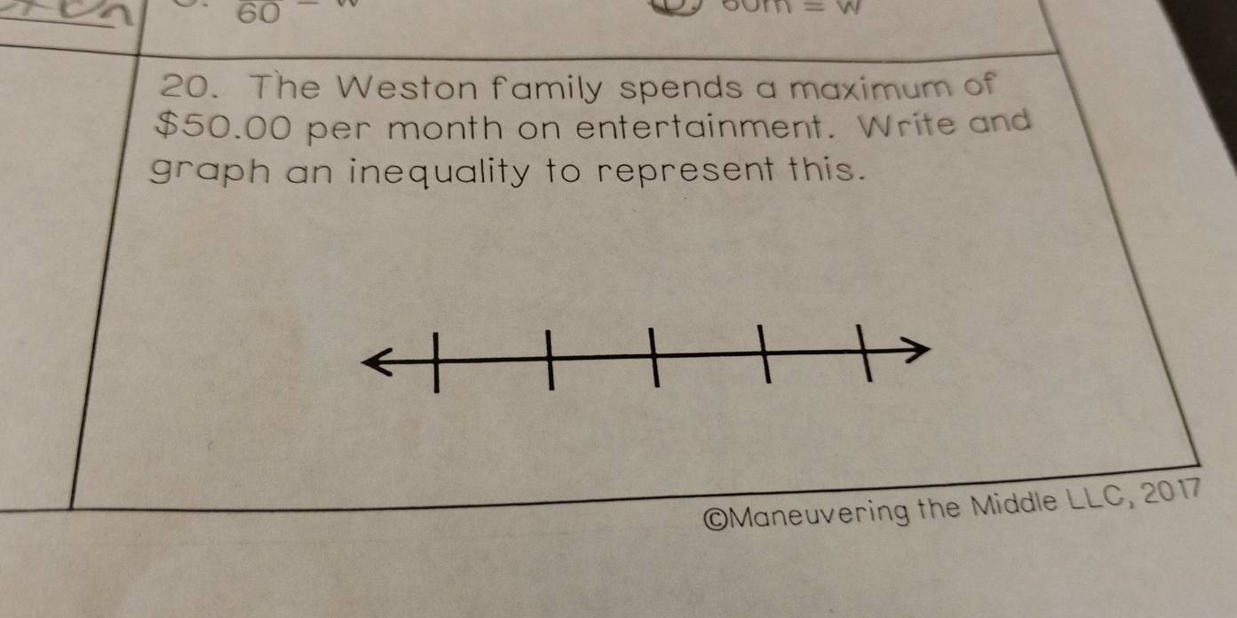 60 
20. The Weston family spends a maximum of
$50.00 per month on entertainment. Write and 
graph an inequality to represent this. 
©Maneuvering the Middle LLC, 2017