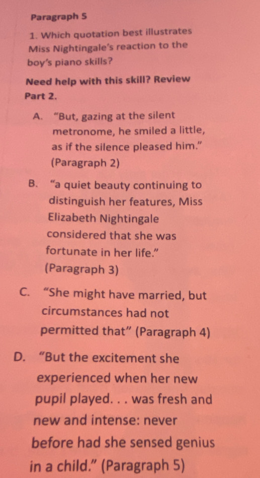 Paragraph 5
1. Which quotation best illustrates
Miss Nightingale's reaction to the
boy's piano skills?
Need help with this skill? Review
Part 2.
A. “But, gazing at the silent
metronome, he smiled a little,
as if the silence pleased him.”
(Paragraph 2)
B. “a quiet beauty continuing to
distinguish her features, Miss
Elizabeth Nightingale
considered that she was
fortunate in her life.”
(Paragraph 3)
C. “She might have married, but
circumstances had not
permitted that” (Paragraph 4)
D. “But the excitement she
experienced when her new
pupil played. . . was fresh and
new and intense: never
before had she sensed genius
in a child.” (Paragraph 5)