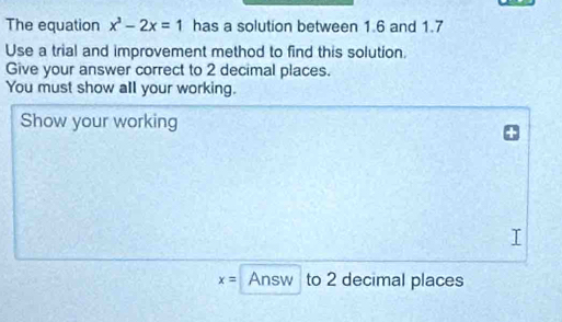 The equation x^3-2x=1 has a solution between 1.6 and 1.7
Use a trial and improvement method to find this solution. 
Give your answer correct to 2 decimal places. 
You must show all your working. 
Show your working
x= Answ to 2 decimal places