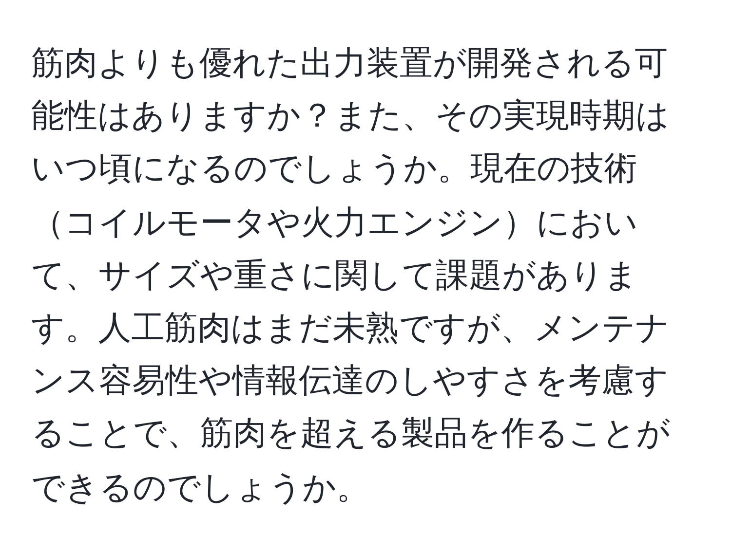 筋肉よりも優れた出力装置が開発される可能性はありますか？また、その実現時期はいつ頃になるのでしょうか。現在の技術コイルモータや火力エンジンにおいて、サイズや重さに関して課題があります。人工筋肉はまだ未熟ですが、メンテナンス容易性や情報伝達のしやすさを考慮することで、筋肉を超える製品を作ることができるのでしょうか。