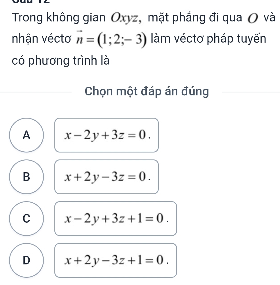 Trong không gian Oxyz, mặt phẳng đi qua O và
nhận véctơ vector n=(1;2;-3) àm véctơ pháp tuyến
có phương trình là
Chọn một đáp án đúng
A x-2y+3z=0.
B
x+2y-3z=0.
C x-2y+3z+1=0.
D x+2y-3z+1=0.