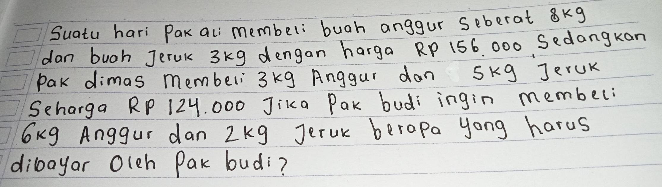 Suatu hari Pak ali membel: buah anggur seberat 8kg
dan bugh Jerak 3kg dengan harga RP 156. 000 Sedangkan 
Pak dimas membeli 3kg Anggur dan Skg JerUK 
Seharga RP 12Y, 000 Jika Pak budi ingin membel:
6kg Anggur dan 2kg Jeruk berapa yong harus 
diloayar Olch Pak budi?