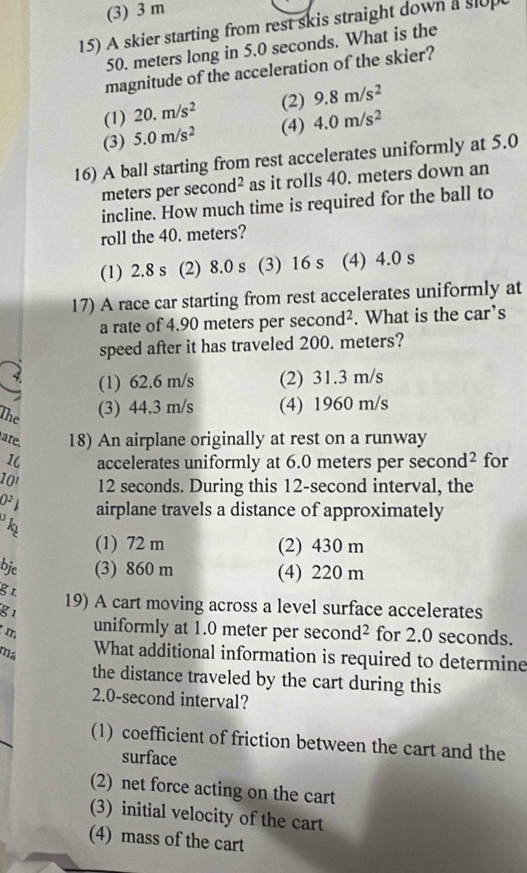 (3) 3 m
15) A skier starting from rest skis straight down a slup
50. meters long in 5.0 seconds. What is the
magnitude of the acceleration of the skier?
(1) 20.m/s^2
(2) 9.8m/s^2
(3) 5.0m/s^2
(4) 4.0m/s^2
16) A ball starting from rest accelerates uniformly at 5.0
meters per sec ond^2 as it rolls 40. meters down an
incline. How much time is required for the ball to
roll the 40. meters?
(1) 2.8 s (2) 8.0 s (3) 16 s (4) 4.0 s
17) A race car starting from rest accelerates uniformly at
a rate of 4.90 meters per second². What is the car’s
speed after it has traveled 200. meters?
(1) 62.6 m/s (2) 31.3 m/s
The
(3) 44.3 m/s (4) 1960 m/s
ate. 18) An airplane originally at rest on a runway
1 accelerates uniformly at 6.0 meters per sec ond^2 for
101 12 seconds. During this 12-second interval, the
O^2
airplane travels a distance of approximately
k
(1) 72 m (2) 430 m
bje (3) 860 m (4) 220 m
g r
g1
19) A cart moving across a level surface accelerates
m
uniformly at 1.0 meter per second² for 2.0 seconds.
ma
What additional information is required to determine
the distance traveled by the cart during this
2.0-second interval?
(1) coefficient of friction between the cart and the
surface
(2) net force acting on the cart
(3) initial velocity of the cart
(4) mass of the cart