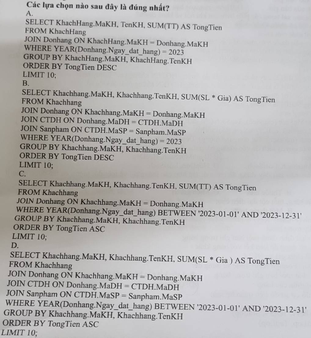 Các lựa chọn nào sau đây là đúng nhất?
A.
SELECT KhachHang.MaKH, TenKH, SUM(TT) AS TongTien
FROM KhachHang
JOIN Donhang ON KhachHang.MaKH = Donhang.MaKH
WHERE YEAR(Donhang.Ngay_dat_hang) =2023
GROUP BY KhachHang.MaKH, KhachHang.TenKH
ORDER BY TongTien DESC
LIMIT 10;
B.
SELECT Khachhang.MaKH, Khachhang.TenKH, SUM(SL * Gia) AS TongTien
FROM Khachhang
JOIN Donhang ON Khachhang.MaKH = Donhang.MaKH
JOIN CTDH ON Donhang.MaDH = CTDH.MaDH
JOIN Sanpham ON CTDH.MaSP = Sanpham.MaSP
WHERE YEAR(Donhang.Ngay_dat_hang) =2023
GROUP BY Khachhang.MaKH, Khachhang.TenKH
ORDER BY TongTien DESC
LIMIT 10;
C.
SELECT Khachhang.MaKH, Khachhang.TenKH, SUM(TT) AS TongTien
FROM Khachhang
JOIN Donhang ON Khachhang.MaKH = Donhang.MaKH
WHERE YEAR(Donhang.Ngay_dat_hang) BETWEEN '2023-01-01' AND '2023-12-31'
GROUP BY Khachhang.MaKH, Khachhang.TenKH
ORDER BY TongTien ASC
LIMIT 10;
D.
SELECT Khachhang.MaKH, Khachhang.TenKH, SUM(SL * Gia ) AS TongTien
FROM Khachhang
JOIN Donhang ON Khachhang.MaKH =D onhang.MaKH   
JOIN CTDH ON Donhang.Ma DH= CTDH.MaDH
JOIN Sanpham ON CTDH.Ma! SP= Sanpham.MaSP
WHERE YEAR(Donhang.Ngay_dat_hang) BETWEEN 2023 3-01-0 11 ' AND '2 02: 3-12-31'
GROUP BY Khachhang.MaKH, Khachhang.TenKH
ORDER BY TongTien ASC
LIMIT 10;