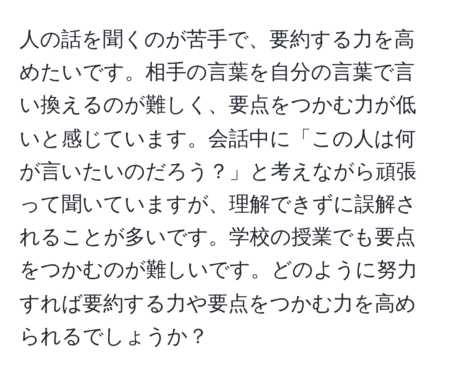 人の話を聞くのが苦手で、要約する力を高めたいです。相手の言葉を自分の言葉で言い換えるのが難しく、要点をつかむ力が低いと感じています。会話中に「この人は何が言いたいのだろう？」と考えながら頑張って聞いていますが、理解できずに誤解されることが多いです。学校の授業でも要点をつかむのが難しいです。どのように努力すれば要約する力や要点をつかむ力を高められるでしょうか？