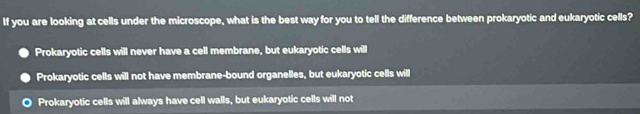 If you are looking at cells under the microscope, what is the best way for you to tell the difference between prokaryotic and eukaryotic cells?
Prokaryotic cells will never have a cell membrane, but eukaryotic cells will
Prokaryotic cells will not have membrane-bound organelles, but eukaryotic cells will
Prokaryotic cells will always have cell walls, but eukaryotic cells will not