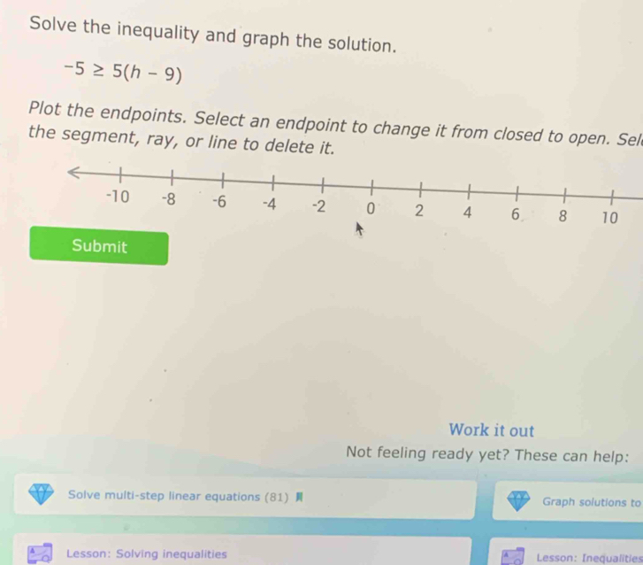 Solve the inequality and graph the solution.
-5≥ 5(h-9)
Plot the endpoints. Select an endpoint to change it from closed to open. Sel 
the segment, ray, or line to delete it. 
Submit 
Work it out 
Not feeling ready yet? These can help: 
Solve multi-step linear equations (81) Graph solutions to 
4 Lesson: Solving inequalities Lesson: Inequalities