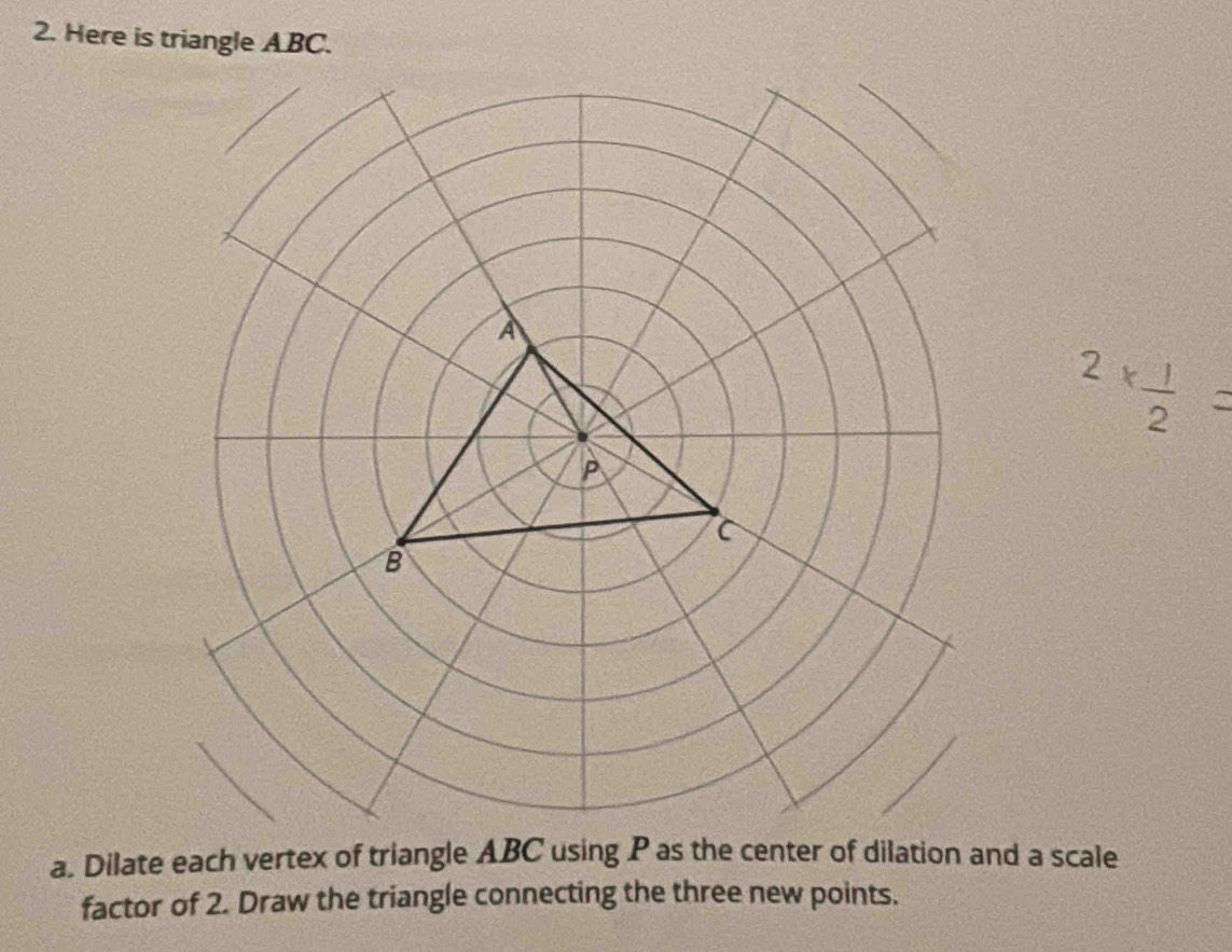 Here is triangle ABC.
2*  1/2 =
a. Dilate each vertex of triangle ABC using P as the center of dilation and a scale 
factor of 2. Draw the triangle connecting the three new points.