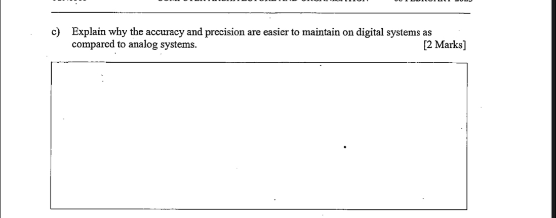 Explain why the accuracy and precision are easier to maintain on digital systems as 
compared to analog systems. [2 Marks]