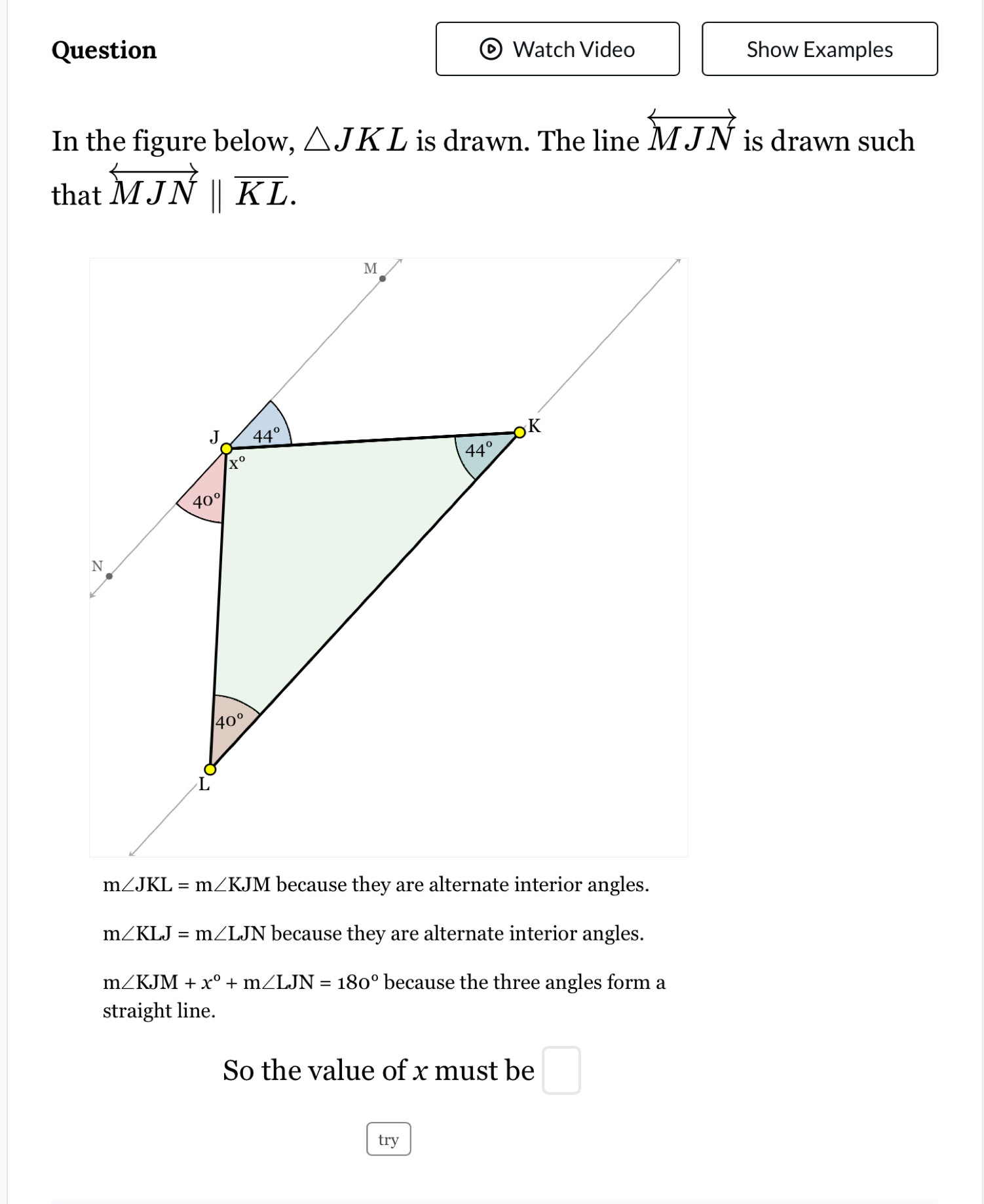 Question Watch Video Show Examples
In the figure below, △ JKL is drawn. The line overleftrightarrow MJN is drawn such
that overleftrightarrow MJNparallel overline KL.
m∠ JKL=m∠ KJM because they are alternate interior angles.
m∠ KLJ=m∠ LJN because they are alternate interior angles.
m∠ KJM+x°+m∠ LJN=180° because the three angles form a
straight line.
So the value of x must be □
try