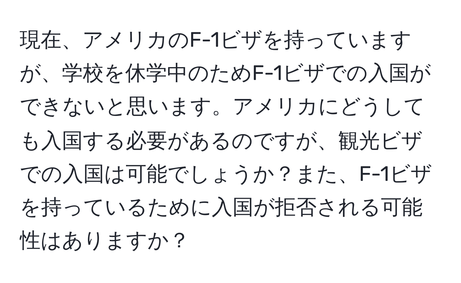 現在、アメリカのF-1ビザを持っていますが、学校を休学中のためF-1ビザでの入国ができないと思います。アメリカにどうしても入国する必要があるのですが、観光ビザでの入国は可能でしょうか？また、F-1ビザを持っているために入国が拒否される可能性はありますか？