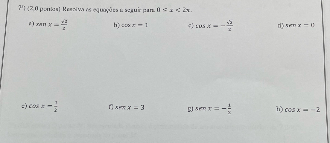 7^a) (2,0 pontos) Resolva as equações a seguir para 0≤ x<2π. 
a) sen x= sqrt(2)/2  cos x=- sqrt(2)/2  d) senx=0
b) cos x=1 c) 
e) cos x= 1/2 
f) senx=3
g) sen x=- 1/2  h) cos x=-2