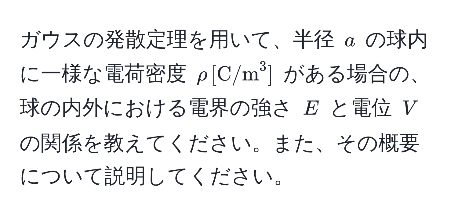 ガウスの発散定理を用いて、半径 $a$ の球内に一様な電荷密度 $rho , [C/m^3]$ がある場合の、球の内外における電界の強さ $E$ と電位 $V$ の関係を教えてください。また、その概要について説明してください。