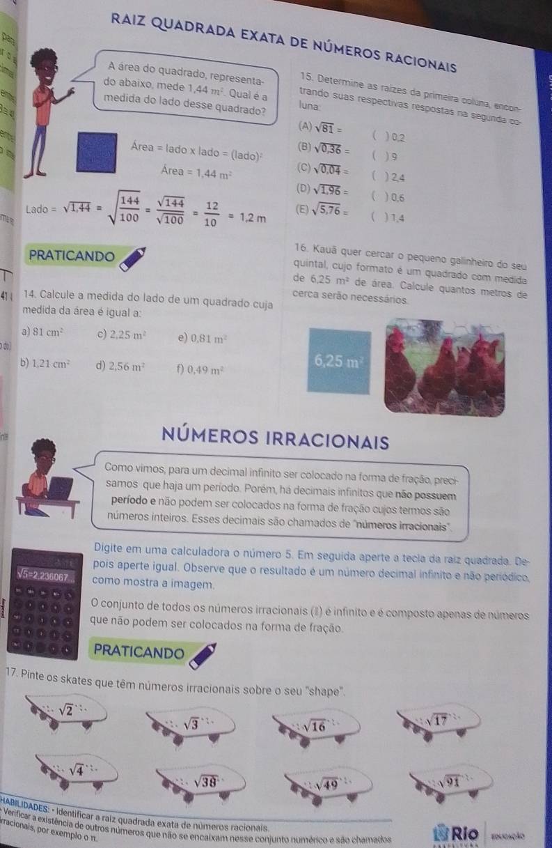 pan
Raiz quadrada exata de números racionais
foy
15. Determine as raízes da primeira coluna, encon
do abaixo, mede 1,44m^2 Qual é a luna:
A área do quadrado, representa- trando suas respectivas respostas na segunda co-
emy
medida do lado desse quadrado?
(A) sqrt(81)= ( ) 0,2
amy
Area=lado* lado=(lado) (B) sqrt(0,36)=
( ) 9
Area=1,44m^2 (C) sqrt(0.04)= ( ) 2,4
(D) sqrt(1,96)= ( ) 0,6
Lado =sqrt(1,44)=sqrt(frac 144)100= sqrt(144)/sqrt(100) = 12/10 =1.2m (E) sqrt(5,76)= ( ) 1,4
PRATICANDO
16. Kauã quer cercar o pequeno galinheiro do seu
quintal, cujo formato é um quadrado com medida
de 6.25m^2 de área. Calcule quantos metros de
cerca serão necessários
41 | 14. Calcule a medida do lado de um quadrado cuja
medida da área é igual a:
a) 81cm^2 c) 2.25m^2 e) 0.81m^2
a do)
b) 1.21cm^2 d) 2.56m^2 f) 0.49m^2
números irracionais
Como vimos, para um decimal infinito ser colocado na forma de fração, preci-
samos que haja um período. Porém, há decimais infinitos que não possuem
período e não podem ser colocados na forma de fração cujos termos são
números inteiros. Esses decimais são chamados de "números irracionais"
Digite em uma calculadora o número 5. Em seguida aperte a tecia da raiz quadrada. De-
pois aperte igual. Observe que o resultado é um número decimal infinito e não periódico,
√5=2.236067 como mostra a imagem.
O conjunto de todos os números irracionais (I) é infinito e é composto apenas de números
que não podem ser colocados na forma de fração.
PRATICANDO
17. Pinte os skates que têm números irracionais sobre o seu "shape".
sqrt(2)∵
sqrt(3) : .
sqrt(16)
sqrt(17)
sqrt 4^((-3)
sqrt 38)
sqrt (49)^(frac 1)
sqrt (91)^2
HABILIDADES: · identificar a raíz quadrada exata de números racionais.
- Verificar a existência de outros números que não se encalxam nesse conjunto numérico e são chamados Río fdugação
fracionais, por exemplo o π