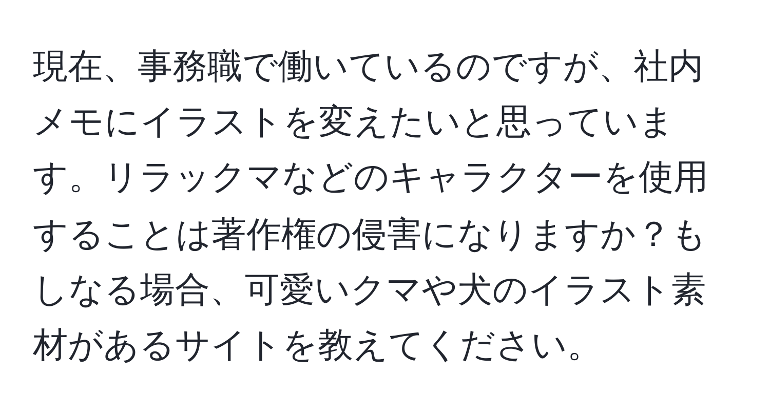 現在、事務職で働いているのですが、社内メモにイラストを変えたいと思っています。リラックマなどのキャラクターを使用することは著作権の侵害になりますか？もしなる場合、可愛いクマや犬のイラスト素材があるサイトを教えてください。