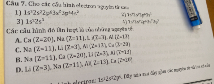 Cho các cấu hình electron nguyên tử sau:
1) 1s^22s^22p^63s^23p^64s^2
2] 1s^22s^22p^63s^1
E
3) 1s^22s^1 4) 1s^22s^22p^63s^23p^1
Các cấu hình đó lần lượt là của những nguyên tố:
A. Ca (Z=20) , Na (Z=11), Li(Z=3), Al(Z=13)
C. Na (Z=11) , Li (Z=3), Al(Z=13), Ca(Z=20)
B. Na (Z=11) , Ca (Z=20). Li downarrow (Z=3) , Al (Z=13)
D. Li (Z=3) , Na (Z=11), Al(Z=13) , Ca (Z=20)
1s^22s^22p^6. Dãy nào sau đây gồm các nguyên tử và ion có cấu