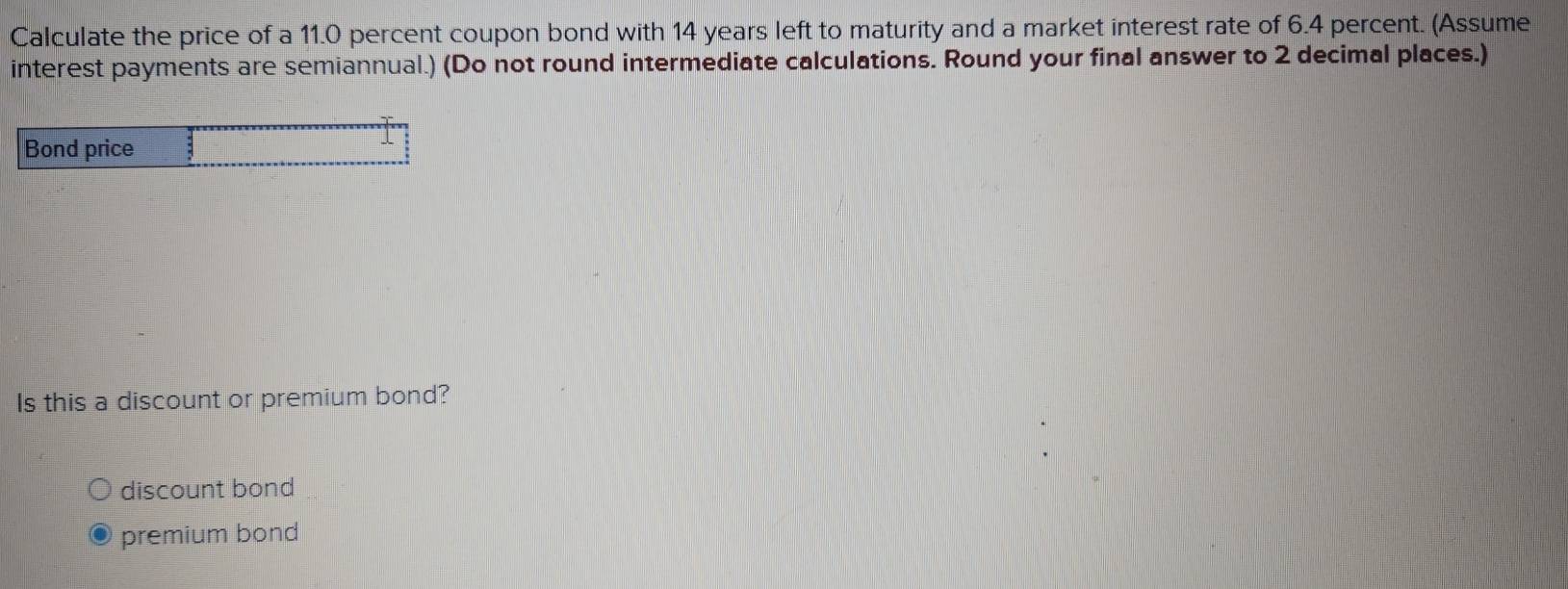 Calculate the price of a 11.0 percent coupon bond with 14 years left to maturity and a market interest rate of 6.4 percent. (Assume
interest payments are semiannual.) (Do not round intermediate calculations. Round your final answer to 2 decimal places.)
Bond price
Is this a discount or premium bond?
discount bond
premium bond