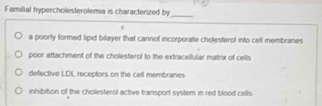 Familial hypercholesterolemia is characterized by_
a poorly formed lipid bilayer that cannot incorporate cholesterol into cell membranes
poor attachment of the cholesterol to the extraceilular matrix of cells
defective LDL receptors on the cell membranes
inhibition of the cholesterol active transport system in red blood cells