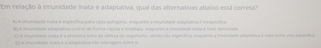 Em relação à imunidade inata e adaptativa, qual das alternativas abaixo está correta?
A) A imunidade inata é específica para cada patógeno, enquanto a imunidade adaptativa é inespecífica.
B) A imunidade adaptativa ocorre de forma rápida e imediata, enquanto a imunidade inata é mais demorada.
C) A imunidade inata é a primeira linha de defesa do organismo, sendo não específica, enquanto a imunidade adaptativa é mais lenta, mas específica.
D) A imunidade inata e a adaptativa não interagem entre si.