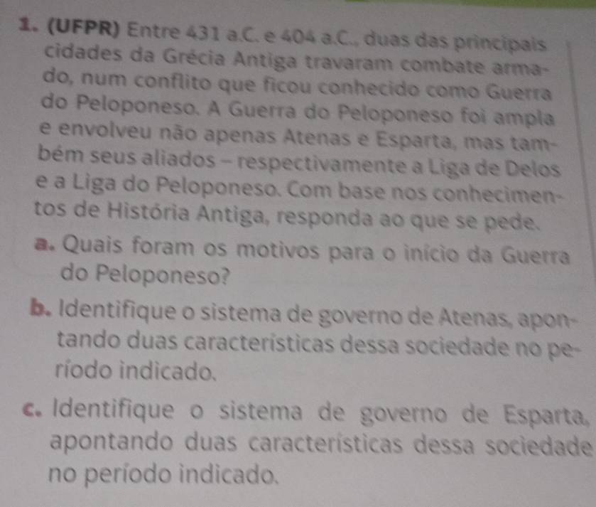 (UFPR) Entre 431 a.C. e 404 a.C., duas das principais 
cidades da Grécia Antiga travaram combate arma- 
do, num conflito que ficou conhecido como Guerra 
do Peloponeso. A Guerra do Peloponeso foi ampla 
e envolveu não apenas Atenas e Esparta, mas tam- 
bém seus aliados - respectivamente a Liga de Delos 
e a Liga do Peloponeso. Com base nos conhecimen- 
tos de História Antiga, responda ao que se pede. 
a. Quais foram os motivos para o início da Guerra 
do Peloponeso? 
be Identifique o sistema de governo de Atenas, apon- 
tando duas características dessa sociedade no pe- 
ríodo indicado. 
cI dentifique o sistema de governo de Esparta 
apontando duas características dessa sociedade 
no período indicado.