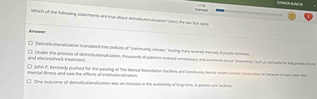 CONNOR BLINCOE
Correct 1 /10
Which of the following statements are true about deinstitutionalization? Select the two that apply.
Answer
Deinstitutionalization translated into policies of "community release," leaving many severely mentally ill people homeless.
and electroshock treatment. Under the process of deinstitutionalization, thousands of patients received unnecessary and sometimes brutal "treatments," such as cold baths for long periods of time
John F. Kennedy pushed for the passing of The Mental Retardation Facilities and Community Mental Health Centers Construction Act because he had a sister with
mental illness and saw the effects of institutionalization.
One outcome of deinstitutionalization was an increase in the availability of long-term, in-patient care facilities.