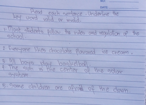 Bead each sentence. Underline the 
key word vald or invalid. 
1 Most students pollow the rules and regulation of the 
school. 
2. Ever-yone likes chocolate plavoved ice cream. 
3. All boys play baskelball. 
4. The suh is the center of the solar 
system. 
5. some children are afraid of the down.